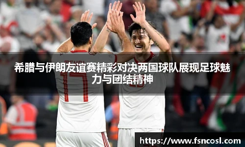 希腊与伊朗友谊赛精彩对决两国球队展现足球魅力与团结精神