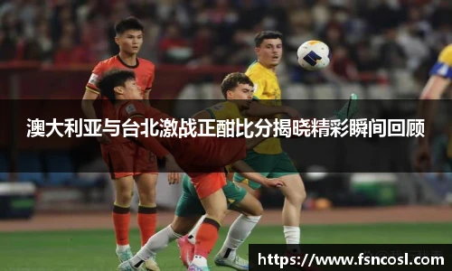 澳大利亚与台北激战正酣比分揭晓精彩瞬间回顾